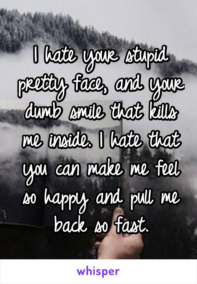 I hate your stupid pretty face, and your dumb smile that kills me inside. I hate that you can make me feel so happy and pull me back so fast.