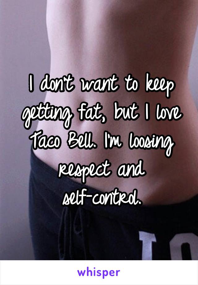 I don't want to keep getting fat, but I love Taco Bell. I'm loosing respect and self-control.