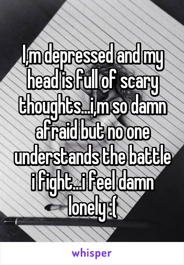I,m depressed and my head is full of scary thoughts...i,m so damn afraid but no one understands the battle i fight...i feel damn lonely :(