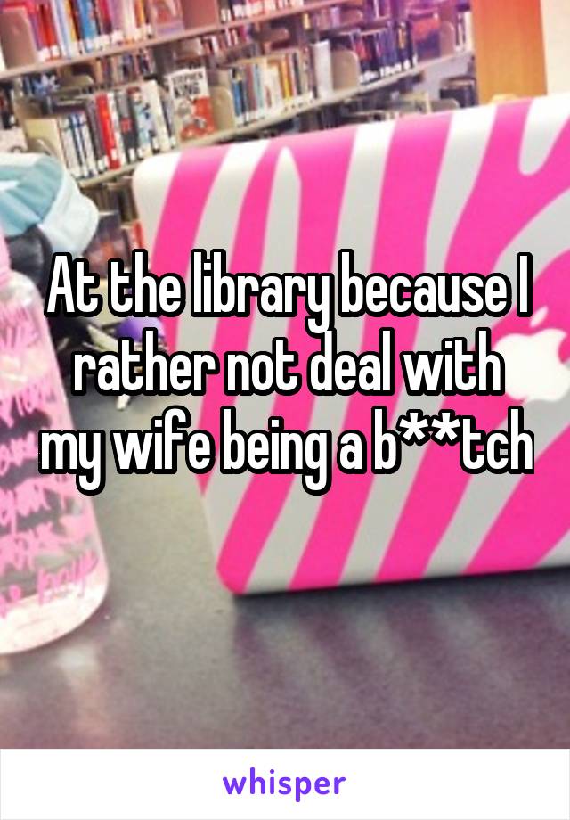 At the library because I rather not deal with my wife being a b**tch 
