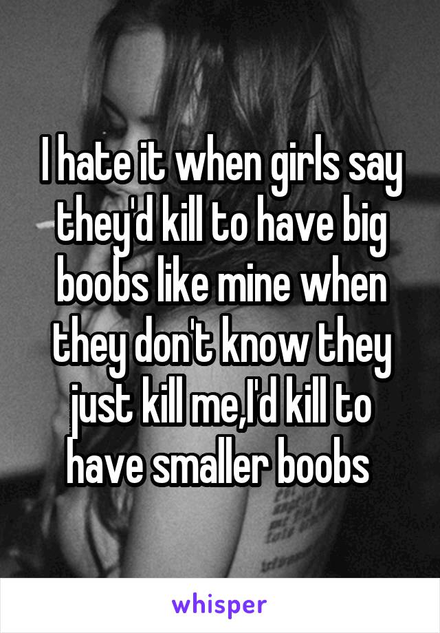I hate it when girls say they'd kill to have big boobs like mine when they don't know they just kill me,I'd kill to have smaller boobs 