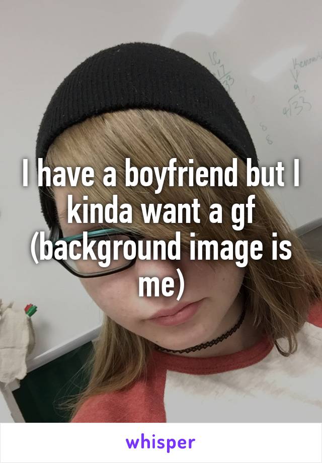 I have a boyfriend but I kinda want a gf (background image is me)