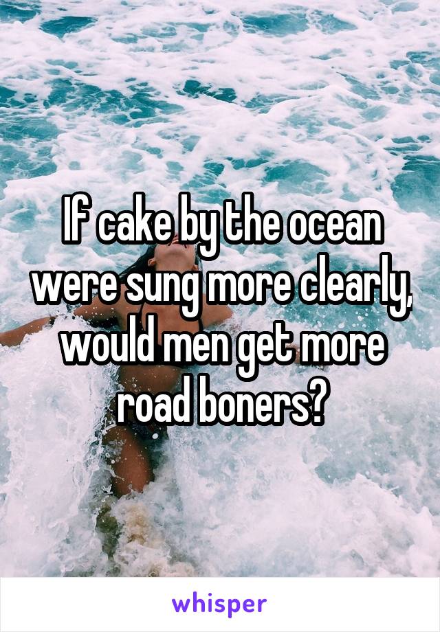 If cake by the ocean were sung more clearly, would men get more road boners?