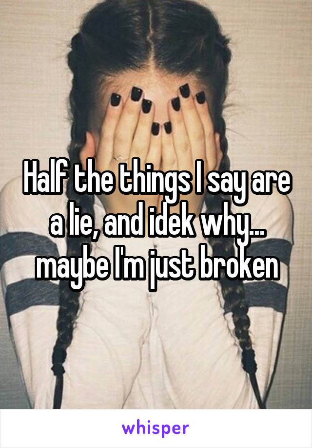 Half the things I say are a lie, and idek why... maybe I'm just broken