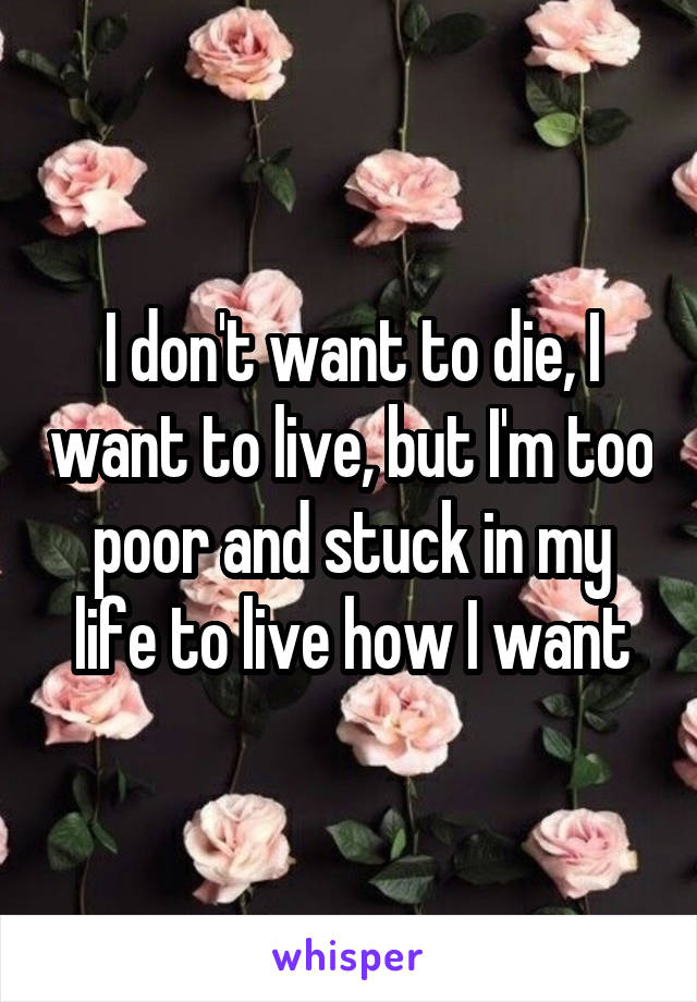 I don't want to die, I want to live, but I'm too poor and stuck in my life to live how I want
