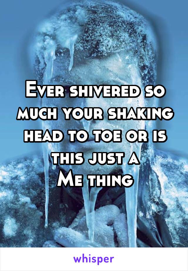 Ever shivered so much your shaking head to toe or is this just a
Me thing