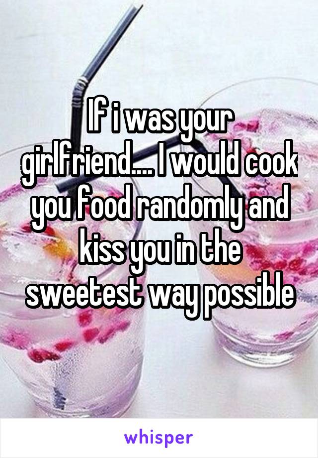 If i was your girlfriend.... I would cook you food randomly and kiss you in the sweetest way possible
