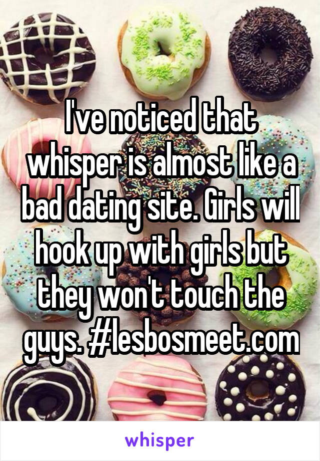 I've noticed that whisper is almost like a bad dating site. Girls will hook up with girls but they won't touch the guys. #lesbosmeet.com