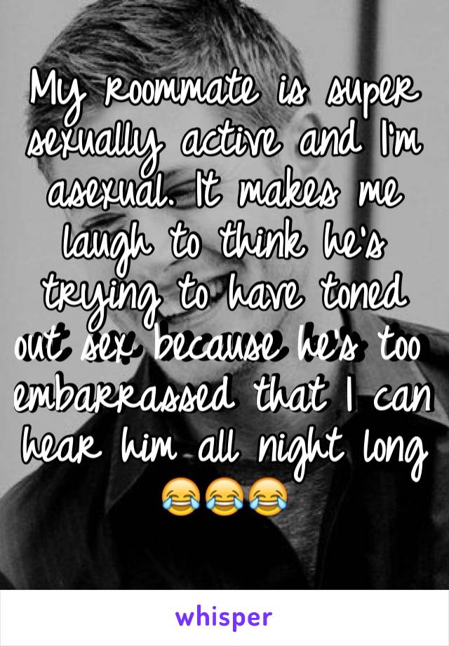 My roommate is super sexually active and I'm asexual. It makes me laugh to think he's trying to have toned out sex because he's too embarrassed that I can hear him all night long
😂😂😂