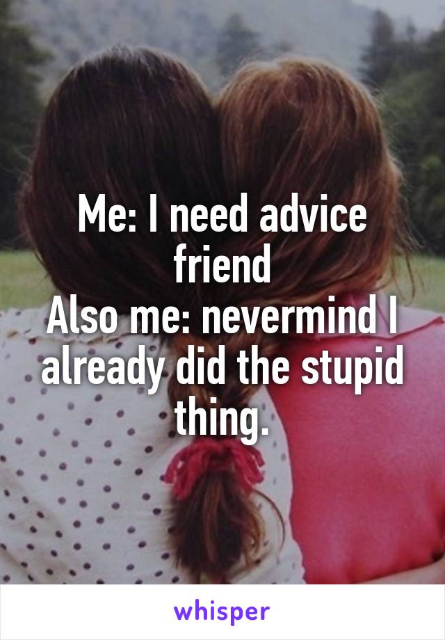 Me: I need advice friend
Also me: nevermind I already did the stupid thing.