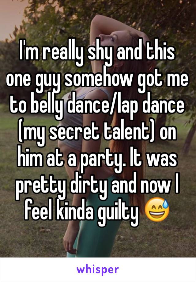 I'm really shy and this one guy somehow got me to belly dance/lap dance (my secret talent) on him at a party. It was pretty dirty and now I feel kinda guilty 😅