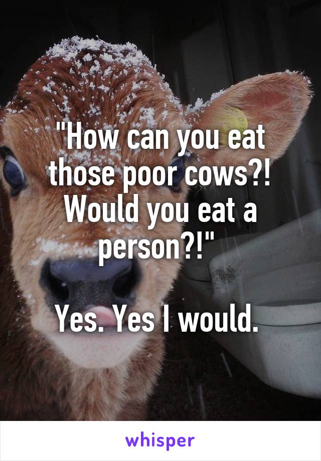 "How can you eat those poor cows?! Would you eat a person?!" 

Yes. Yes I would. 