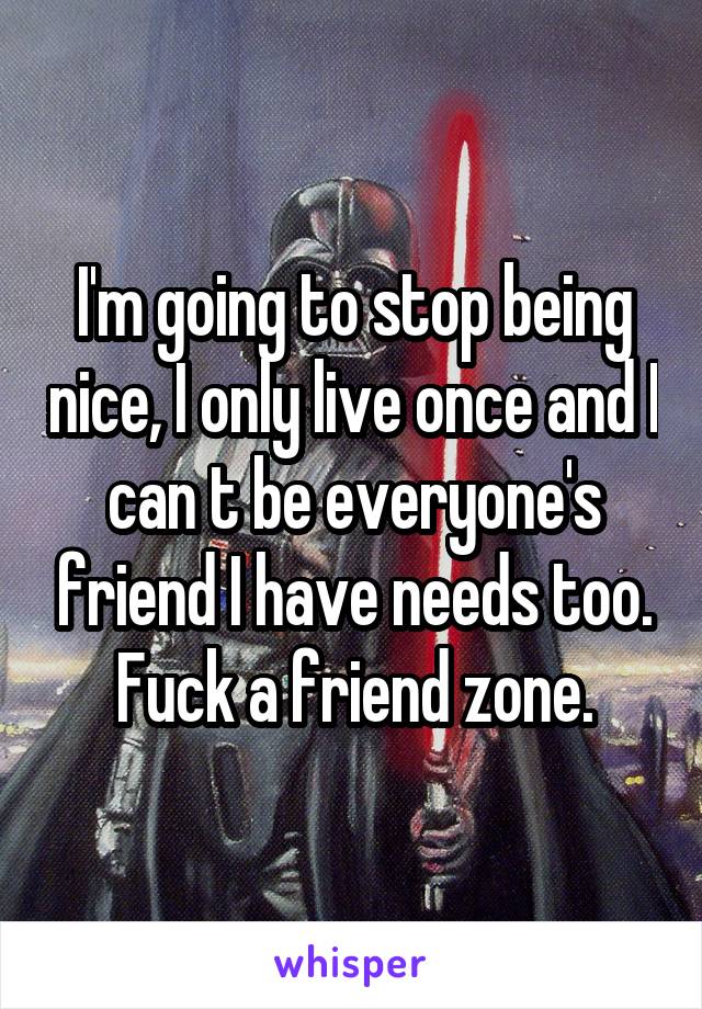 I'm going to stop being nice, I only live once and I can t be everyone's friend I have needs too. Fuck a friend zone.
