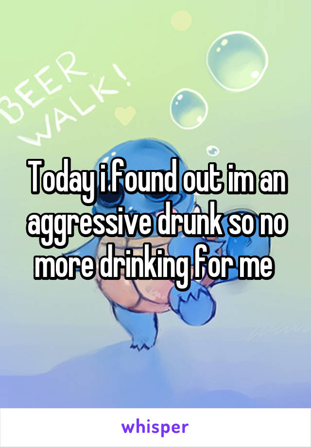 Today i found out im an aggressive drunk so no more drinking for me 