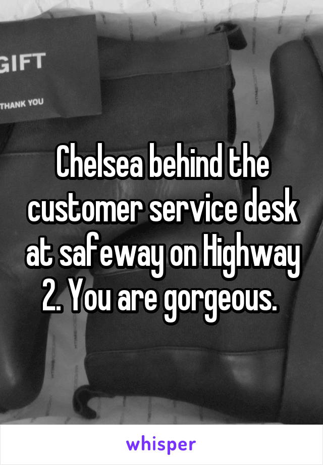 Chelsea behind the customer service desk at safeway on Highway 2. You are gorgeous. 