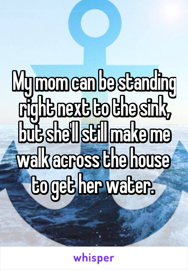 My mom can be standing right next to the sink, but she'll still make me walk across the house  to get her water. 