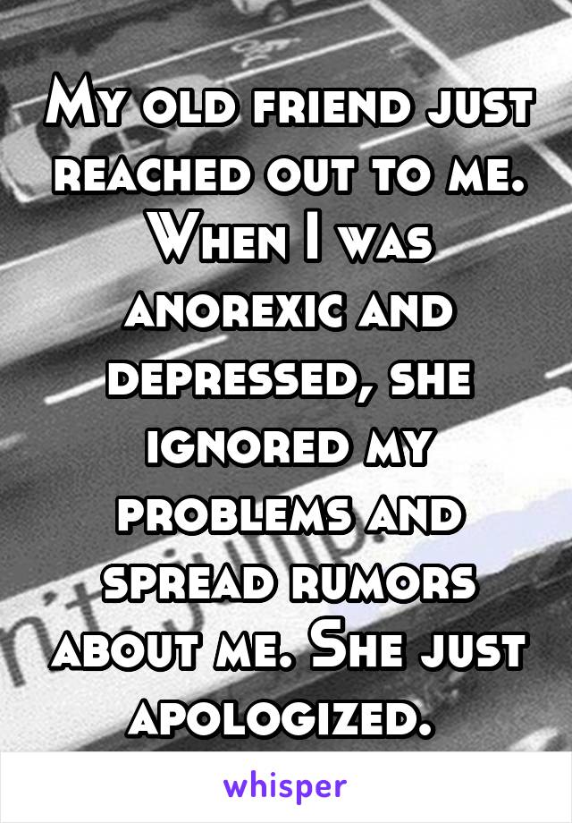 My old friend just reached out to me. When I was anorexic and depressed, she ignored my problems and spread rumors about me. She just apologized. 