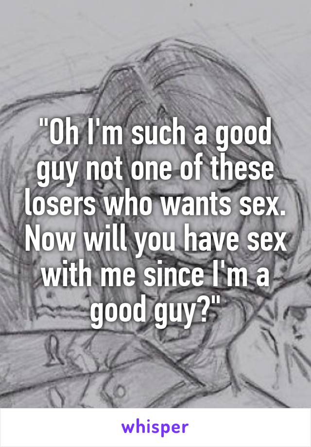 "Oh I'm such a good guy not one of these losers who wants sex. Now will you have sex with me since I'm a good guy?"