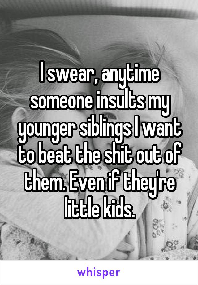 I swear, anytime someone insults my younger siblings I want to beat the shit out of them. Even if they're little kids.