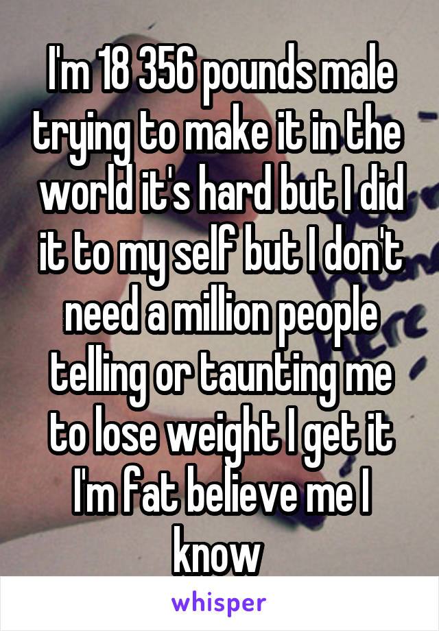 I'm 18 356 pounds male trying to make it in the  world it's hard but I did it to my self but I don't need a million people telling or taunting me to lose weight I get it I'm fat believe me I know 
