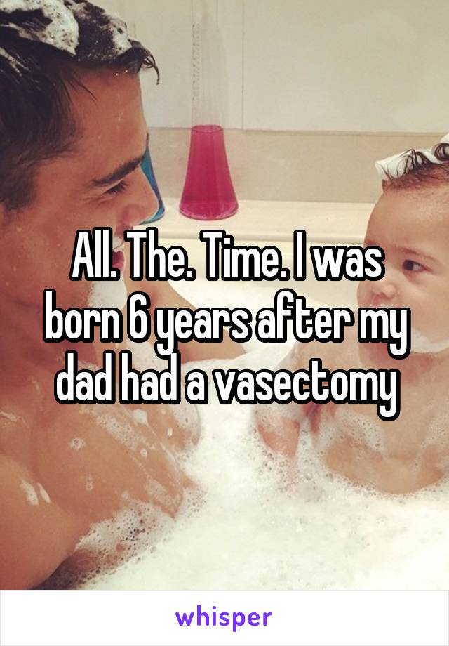 All. The. Time. I was born 6 years after my dad had a vasectomy