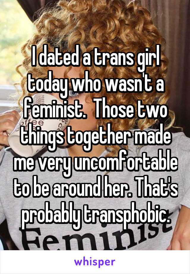 I dated a trans girl today who wasn't a feminist.  Those two things together made me very uncomfortable to be around her. That's probably transphobic.