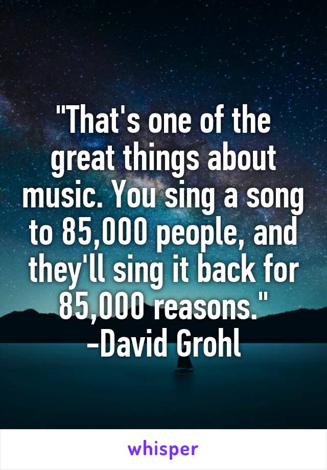 "That's one of the great things about music. You sing a song to 85,000 people, and they'll sing it back for 85,000 reasons." -David Grohl