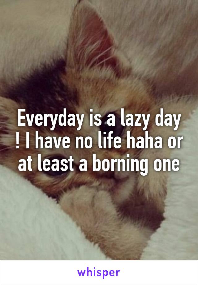 Everyday is a lazy day ! I have no life haha or at least a borning one