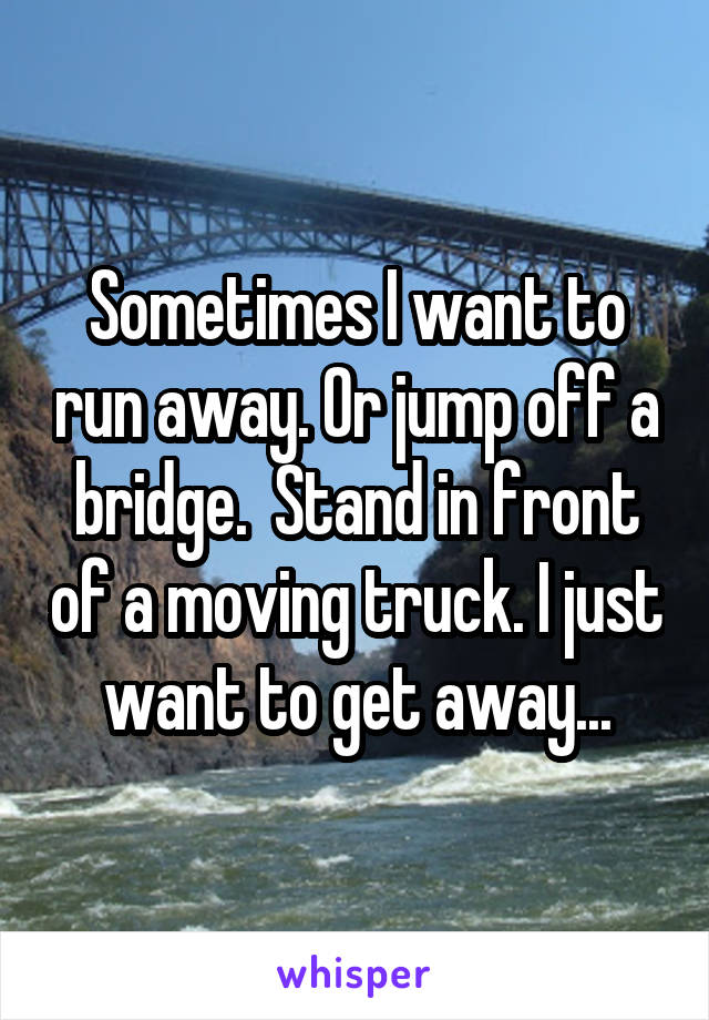 Sometimes I want to run away. Or jump off a bridge.  Stand in front of a moving truck. I just want to get away...