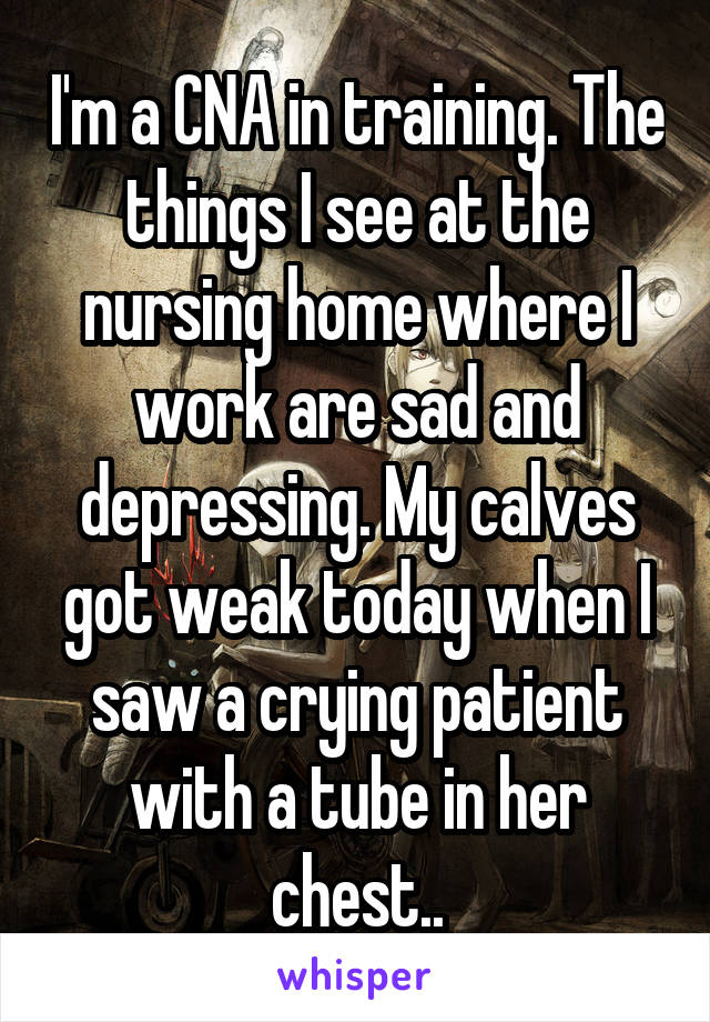 I'm a CNA in training. The things I see at the nursing home where I work are sad and depressing. My calves got weak today when I saw a crying patient with a tube in her chest..
