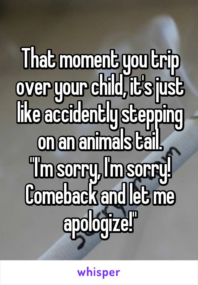 That moment you trip over your child, it's just like accidently stepping on an animals tail.
"I'm sorry, I'm sorry! Comeback and let me apologize!"