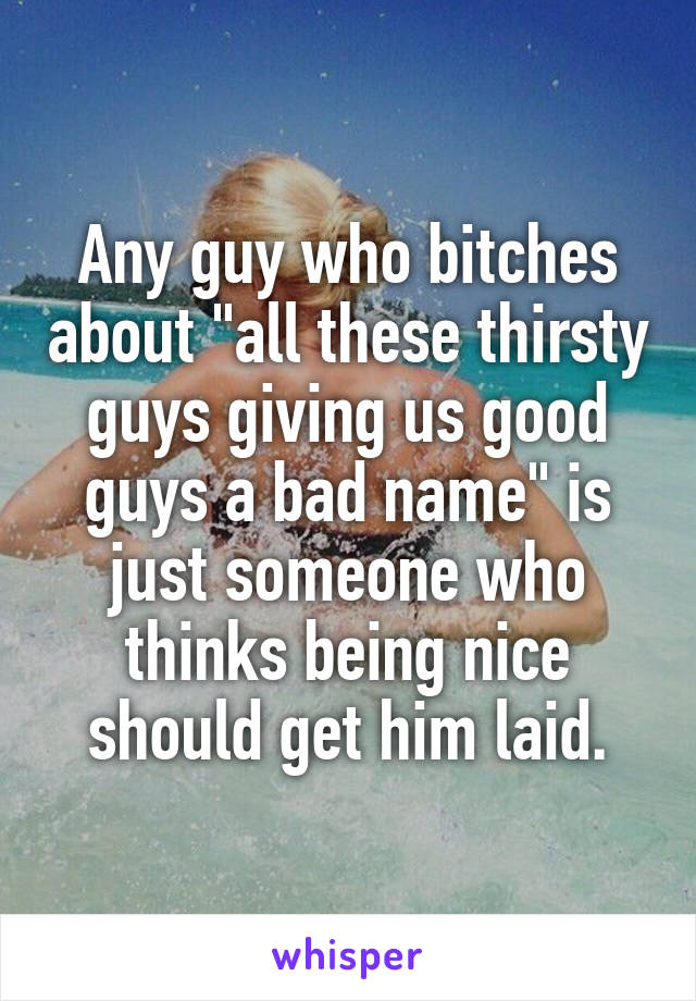 Any guy who bitches about "all these thirsty guys giving us good guys a bad name" is just someone who thinks being nice should get him laid.