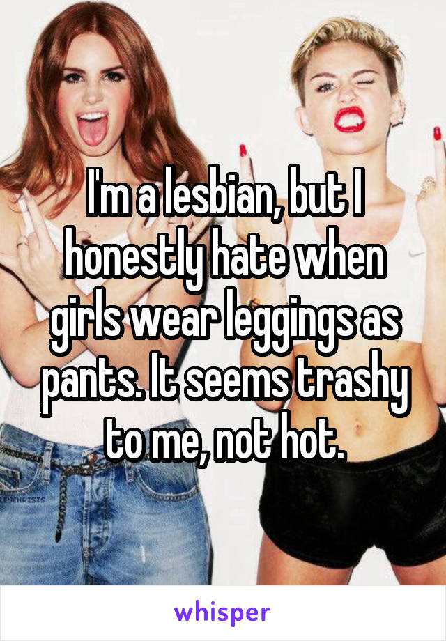 I'm a lesbian, but I honestly hate when girls wear leggings as pants. It seems trashy to me, not hot.