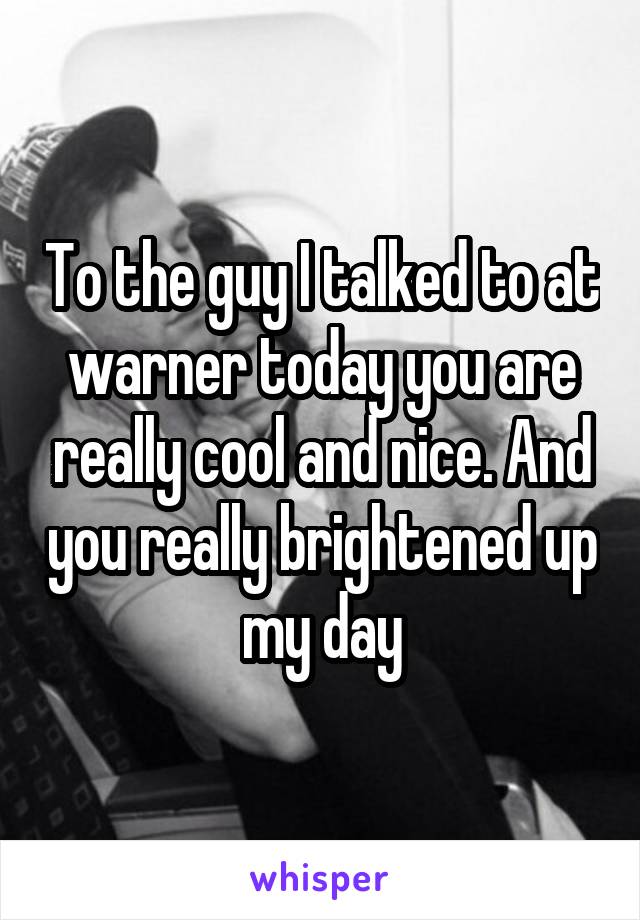 To the guy I talked to at warner today you are really cool and nice. And you really brightened up my day