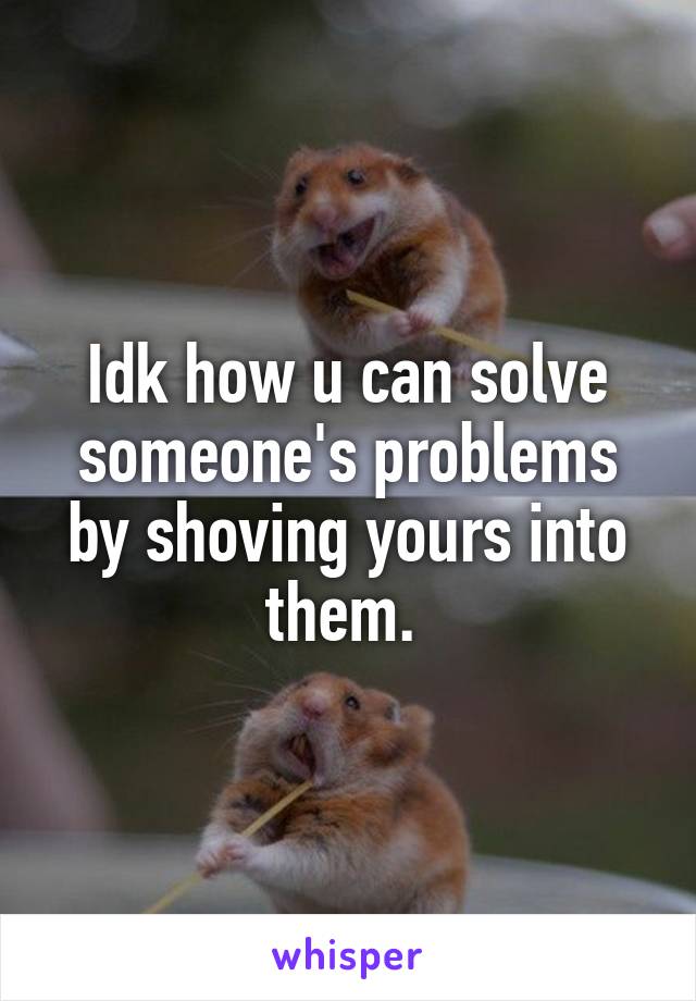 Idk how u can solve someone's problems by shoving yours into them. 