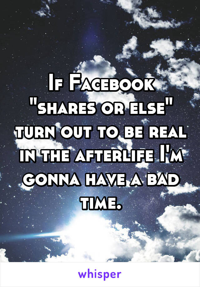 If Facebook "shares or else" turn out to be real in the afterlife I'm gonna have a bad time.