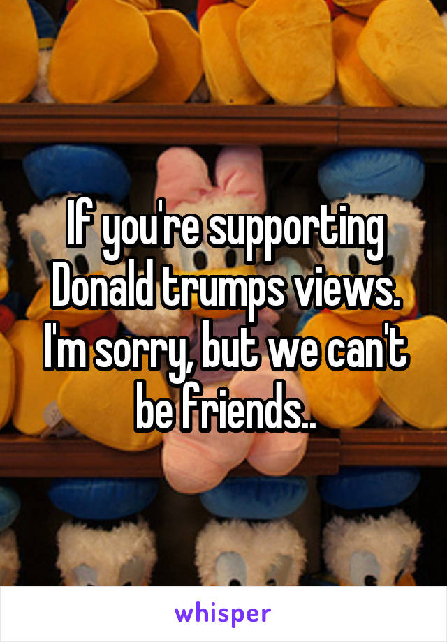 If you're supporting Donald trumps views. I'm sorry, but we can't be friends..