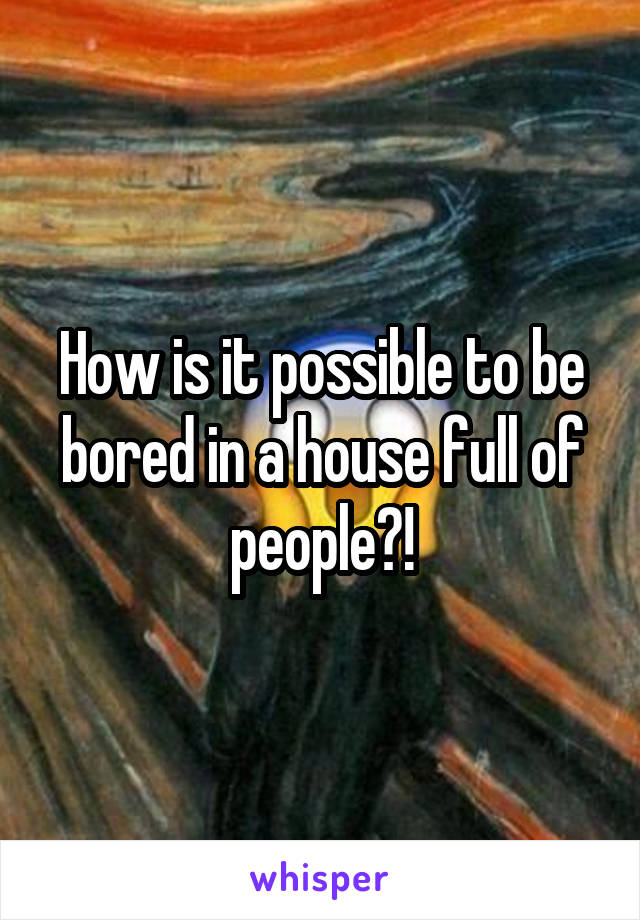How is it possible to be bored in a house full of people?!