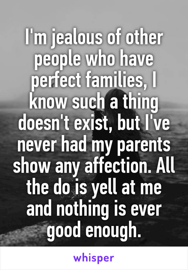 I'm jealous of other people who have perfect families, I know such a thing doesn't exist, but I've never had my parents show any affection. All the do is yell at me and nothing is ever good enough.