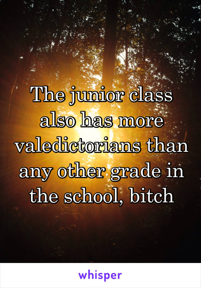 The junior class also has more valedictorians than any other grade in the school, bitch
