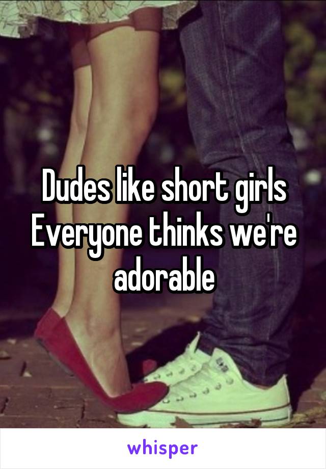 Dudes like short girls
Everyone thinks we're adorable