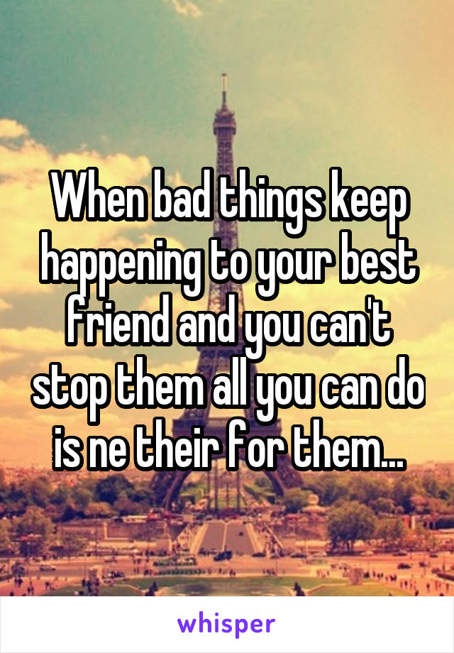 When bad things keep happening to your best friend and you can't stop them all you can do is ne their for them...