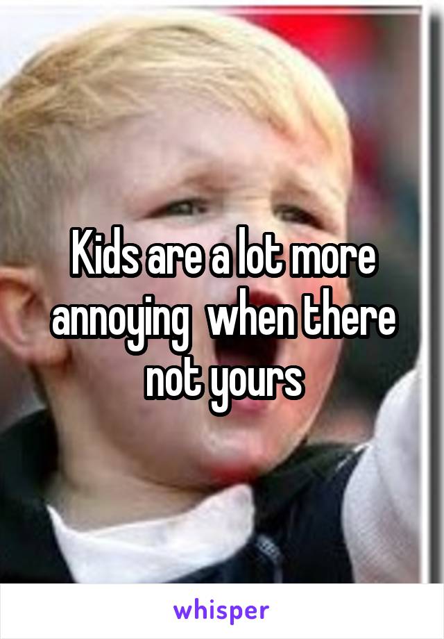 Kids are a lot more annoying  when there not yours