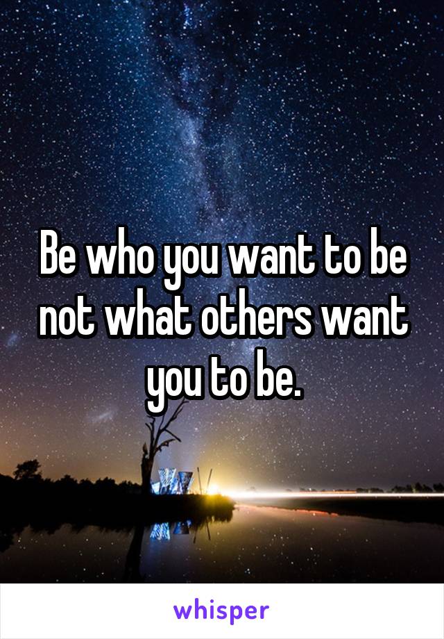 Be who you want to be not what others want you to be.