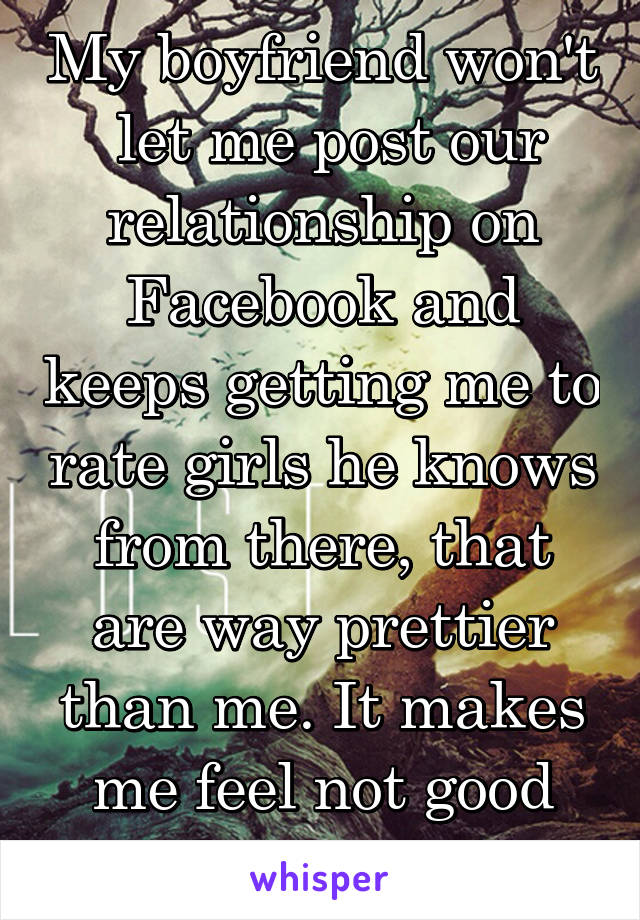 My boyfriend won't  let me post our relationship on Facebook and keeps getting me to rate girls he knows from there, that are way prettier than me. It makes me feel not good enough and worry.