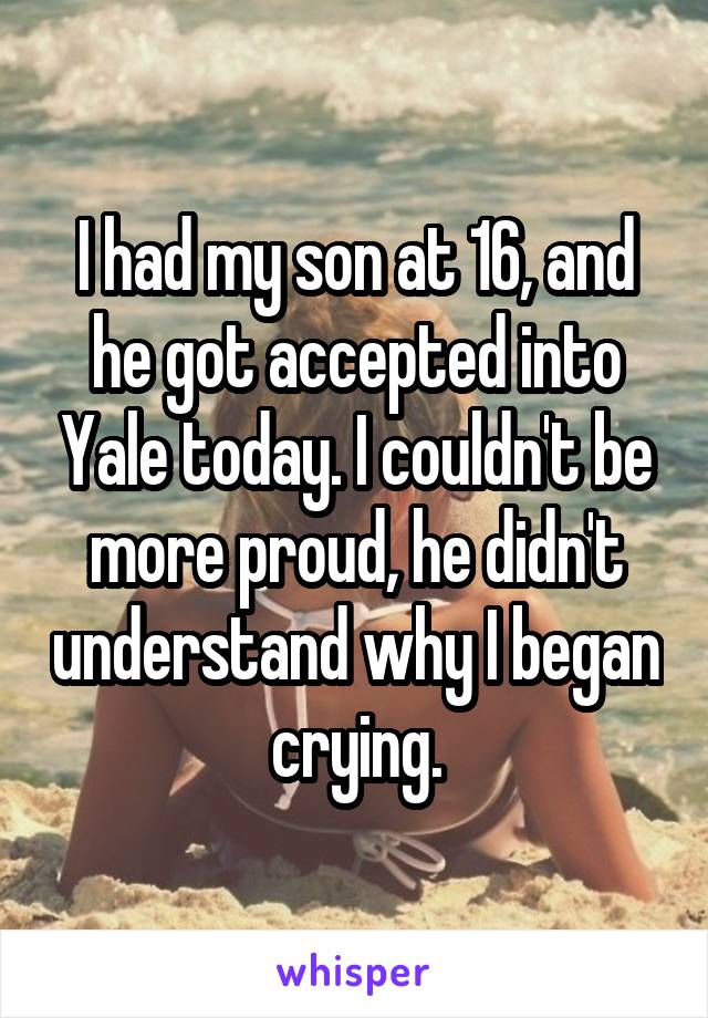 I had my son at 16, and he got accepted into Yale today. I couldn't be more proud, he didn't understand why I began crying.