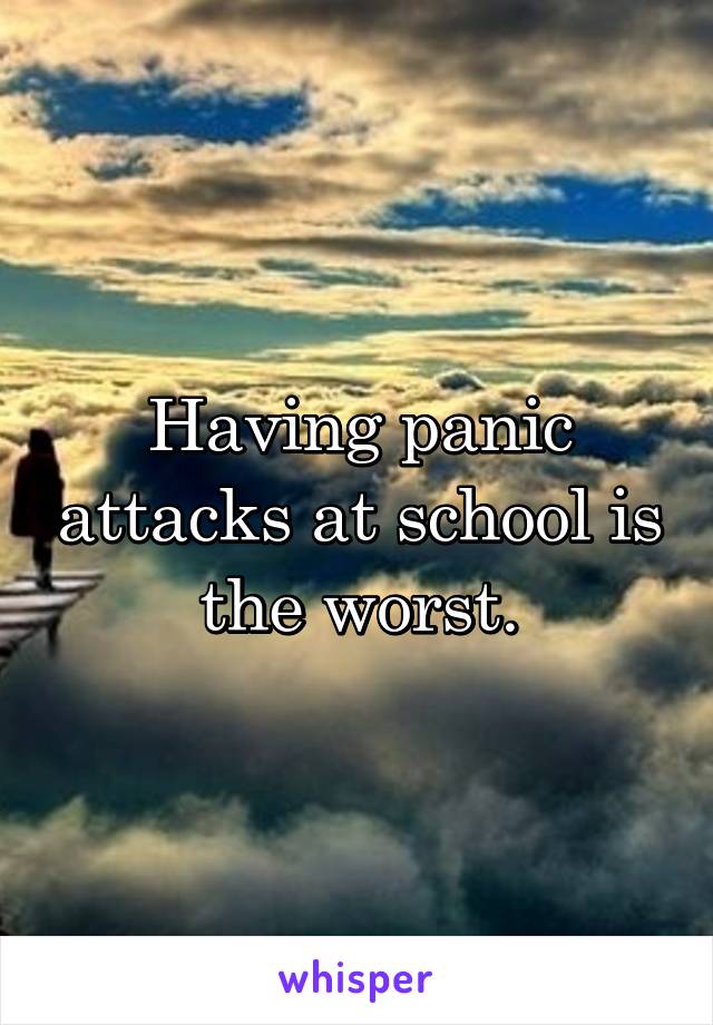 Having panic attacks at school is the worst.