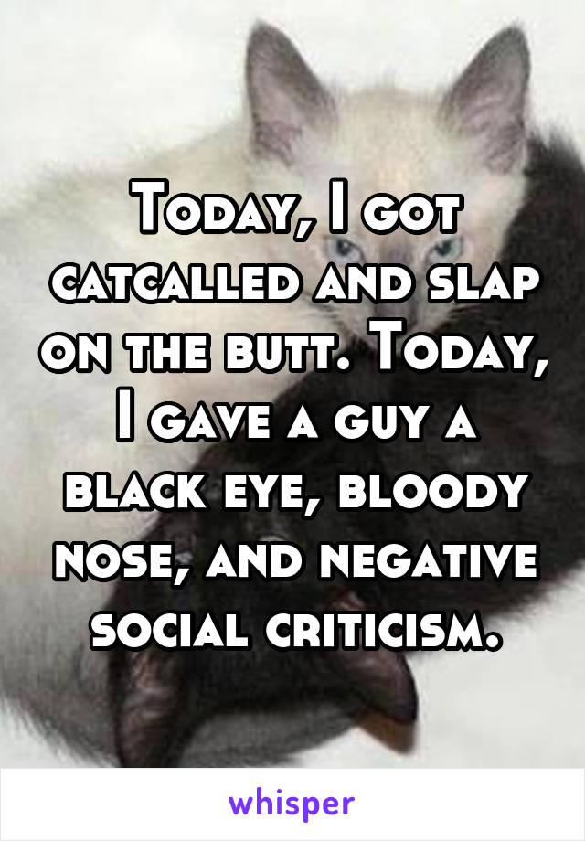 Today, I got catcalled and slap on the butt. Today, I gave a guy a black eye, bloody nose, and negative social criticism.