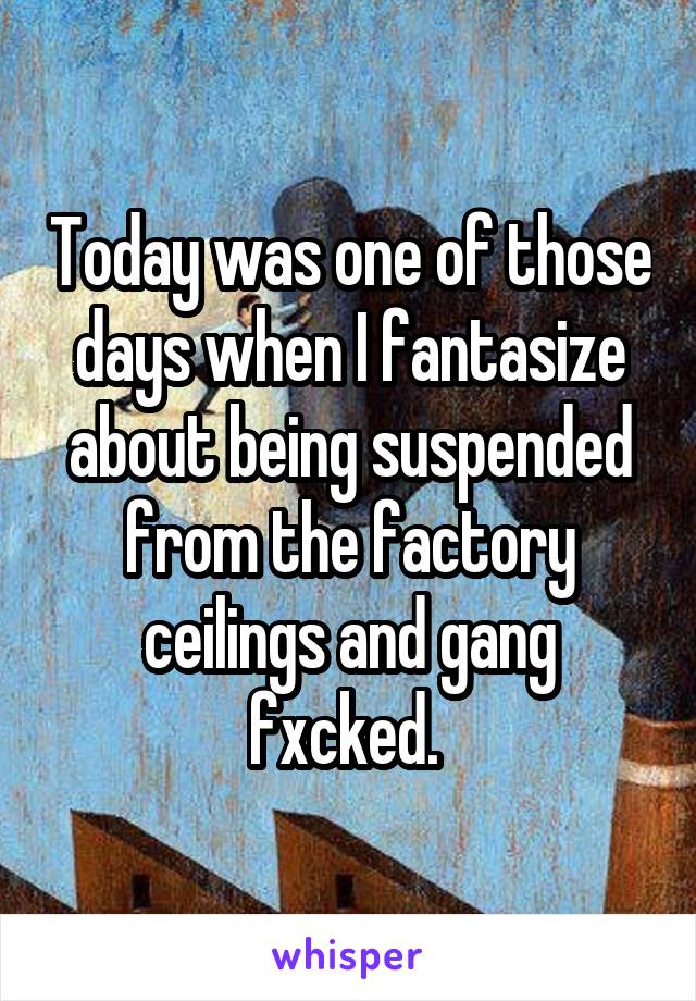 Today was one of those days when I fantasize about being suspended from the factory ceilings and gang fxcked. 