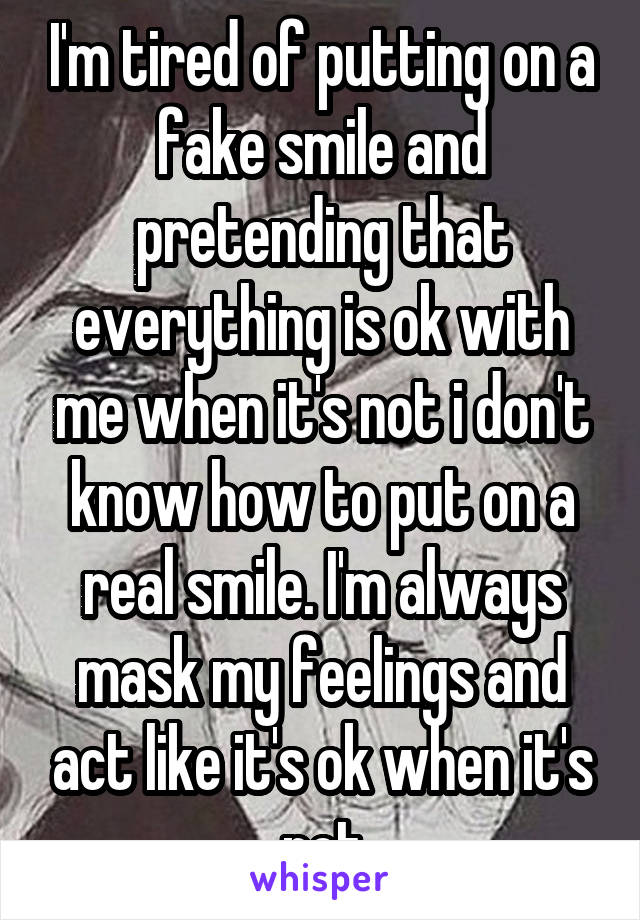 I'm tired of putting on a fake smile and pretending that everything is ok with me when it's not i don't know how to put on a real smile. I'm always mask my feelings and act like it's ok when it's not
